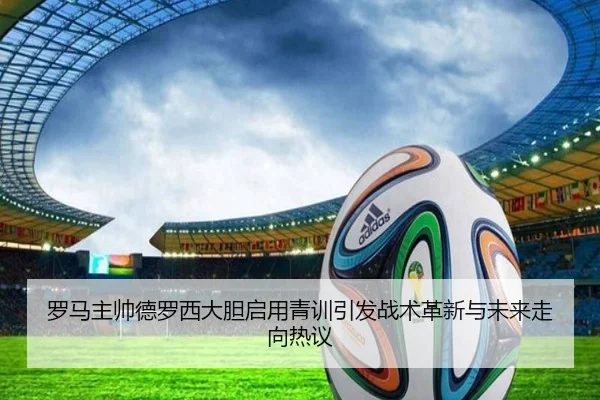 罗马主帅德罗西大胆启用青训引发战术革新与未来走向热议